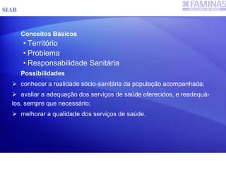 Conceitos Básicos
• Território
• Problema
• Responsabilidade Sanitária
Possibilidades
 conhecer a realidade sócio-sanitária da população acompanhada;
 avaliar a adequação dos serviços de saúde oferecidos, e readequá-
los, sempre que necessário;
 melhorar a qualidade dos serviços de saúde.
SIAB
 