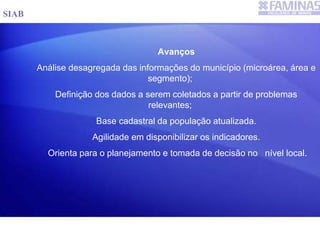 Avanços
Análise desagregada das informações do município (microárea, área e
segmento);
Definição dos dados a serem coletados a partir de problemas
relevantes;
Base cadastral da população atualizada.
Agilidade em disponibilizar os indicadores.
Orienta para o planejamento e tomada de decisão no nível local.
SIAB
 