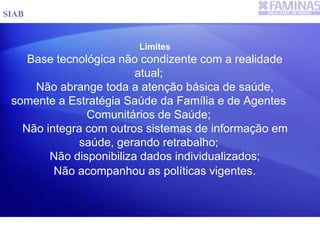 Limites
Base tecnológica não condizente com a realidade
atual;
Não abrange toda a atenção básica de saúde,
somente a Estratégia Saúde da Família e de Agentes
Comunitários de Saúde;
Não integra com outros sistemas de informação em
saúde, gerando retrabalho;
Não disponibiliza dados individualizados;
Não acompanhou as políticas vigentes.
SIAB
 