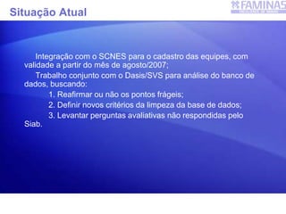 Situação Atual
Integração com o SCNES para o cadastro das equipes, com
validade a partir do mês de agosto/2007;
Trabalho conjunto com o Dasis/SVS para análise do banco de
dados, buscando:
1. Reafirmar ou não os pontos frágeis;
2. Definir novos critérios da limpeza da base de dados;
3. Levantar perguntas avaliativas não respondidas pelo
Siab.
SIAB
 