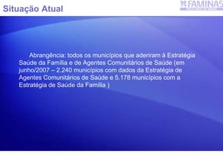 Situação Atual
Abrangência: todos os municípios que aderiram à Estratégia
Saúde da Família e de Agentes Comunitários de Saúde (em
junho/2007 – 2.240 municípios com dados da Estratégia de
Agentes Comunitários de Saúde e 5.178 municípios com a
Estratégia de Saúde da Família )
SIAB
 