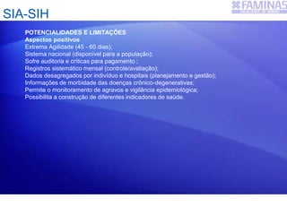 SIA-SIH
POTENCIALIDADES E LIMITAÇÕES
Aspectos positivos
Extrema Agilidade (45 - 60 dias);
Sistema nacional (disponível para a população);
Sofre auditoria e críticas para pagamento ;
Registros sistemático mensal (controle/avaliação);
Dados desagregados por indivíduo e hospitais (planejamento e gestão);
Informações de morbidade das doenças crônico-degenerativas;
Permite o monitoramento de agravos e vigilância epidemiológica;
Possibilita a construção de diferentes indicadores de saúde.
 
