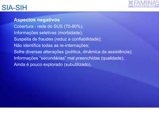 SIA-SIH
Aspectos negativos
Cobertura - rede do SUS (70-80%);
Informações seletivas (morbidade);
Suspeita de fraudes (reduz a confiabilidade);
Não identifica todas as re-internações;
Sofre diversas alterações (política, dinâmica da assistência);
Informações “secundárias” mal preenchidas (qualidade);
Ainda é pouco explorado (subutilizado).
 