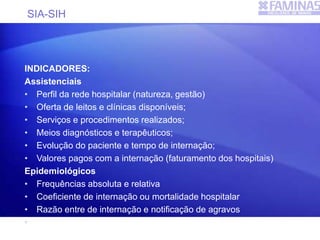 SIA-SIH
INDICADORES:
Assistenciais
• Perfil da rede hospitalar (natureza, gestão)
• Oferta de leitos e clínicas disponíveis;
• Serviços e procedimentos realizados;
• Meios diagnósticos e terapêuticos;
• Evolução do paciente e tempo de internação;
• Valores pagos com a internação (faturamento dos hospitais)
Epidemiológicos
• Frequências absoluta e relativa
• Coeficiente de internação ou mortalidade hospitalar
• Razão entre de internação e notificação de agravos
• Coeficientes específicos (causa, sexo e faixa etária)
 