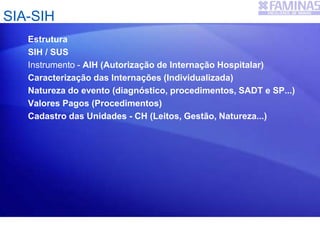 SIA-SIH
Estrutura
SIH / SUS
Instrumento - AIH (Autorização de Internação Hospitalar)
Caracterização das Internações (Individualizada)
Natureza do evento (diagnóstico, procedimentos, SADT e SP...)
Valores Pagos (Procedimentos)
Cadastro das Unidades - CH (Leitos, Gestão, Natureza...)
 