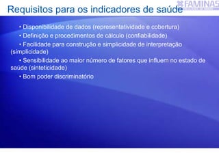 Requisitos para os indicadores de saúde
• Disponibilidade de dados (representatividade e cobertura)
• Definição e procedimentos de cálculo (confiabilidade)
• Facilidade para construção e simplicidade de interpretação
(simplicidade)
• Sensibilidade ao maior número de fatores que influem no estado de
saúde (sinteticidade)
• Bom poder discriminatório
 