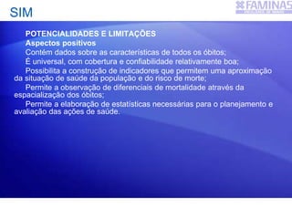 SIM
POTENCIALIDADES E LIMITAÇÕES
Aspectos positivos
Contém dados sobre as características de todos os óbitos;
É universal, com cobertura e confiabilidade relativamente boa;
Possibilita a construção de indicadores que permitem uma aproximação
da situação de saúde da população e do risco de morte;
Permite a observação de diferenciais de mortalidade através da
espacialização dos óbitos;
Permite a elaboração de estatísticas necessárias para o planejamento e
avaliação das ações de saúde.
 