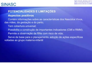 SINASC
POTENCIALIDADES E LIMITAÇÕES
Aspectos positivos
Contém informações sobre as características dos Nascidos Vivos,
das mães, da gestação e do parto;
Tem cobertura universal;
Possibilita a construção de importantes indicadores (CMI e RMM);
Permite a observação de RNs com risco de vida;
Serve de base para o planejamento, adoção de ações específicas
voltadas ao grupo materno-infantil
 