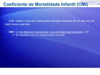 Coeficiente de Mortalidade Infantil (CMI)
CMI: mede o risco de morte para crianças menores de um ano de um
dado local e período.
CMI = n.º de óbitos em menores de 1 ano em dado local e período x 103
n.º de nascidos vivos no mesmo local e período
 