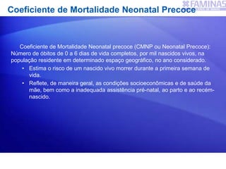 Coeficiente de Mortalidade Neonatal Precoce
Coeficiente de Mortalidade Neonatal precoce (CMNP ou Neonatal Precoce):
Número de óbitos de 0 a 6 dias de vida completos, por mil nascidos vivos, na
população residente em determinado espaço geográfico, no ano considerado.
• Estima o risco de um nascido vivo morrer durante a primeira semana de
vida.
• Reflete, de maneira geral, as condições socioeconômicas e de saúde da
mãe, bem como a inadequada assistência pré-natal, ao parto e ao recém-
nascido.
 