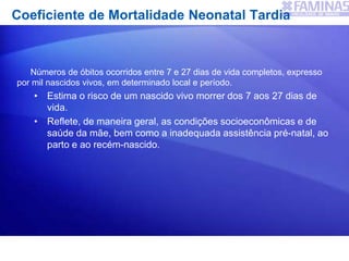 Coeficiente de Mortalidade Neonatal Tardia
Números de óbitos ocorridos entre 7 e 27 dias de vida completos, expresso
por mil nascidos vivos, em determinado local e período.
• Estima o risco de um nascido vivo morrer dos 7 aos 27 dias de
vida.
• Reflete, de maneira geral, as condições socioeconômicas e de
saúde da mãe, bem como a inadequada assistência pré-natal, ao
parto e ao recém-nascido.
 