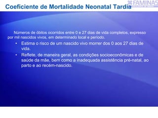 Coeficiente de Mortalidade Neonatal Tardia
Números de óbitos ocorridos entre 0 e 27 dias de vida completos, expresso
por mil nascidos vivos, em determinado local e período.
• Estima o risco de um nascido vivo morrer dos 0 aos 27 dias de
vida.
• Reflete, de maneira geral, as condições socioeconômicas e de
saúde da mãe, bem como a inadequada assistência pré-natal, ao
parto e ao recém-nascido.
 
