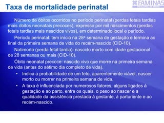 Taxa de mortalidade perinatal
Número de óbitos ocorridos no período perinatal (perdas fetais tardias
mais óbitos neonatais precoces), expresso por mil nascimentos (perdas
fetais tardias mais nascidos vivos), em determinado local e período.
Período perinatal: tem início na 28a semana de gestação e termina ao
final da primeira semana de vida do recém-nascido (CID-10).
Natimorto (perda fetal tardia): nascido morto com idade gestacional
de 28 semanas ou mais (CID-10).
Óbito neonatal precoce: nascido vivo que morre na primeira semana
de vida (antes do sétimo dia completo de vida).
• Indica a probabilidade de um feto, aparentemente viável, nascer
morto ou morrer na primeira semana de vida.
• A taxa é influenciada por numerosos fatores, alguns ligados à
gestação e ao parto, entre os quais, o peso ao nascer e a
qualidade da assistência prestada à gestante, à parturiente e ao
recém-nascido.
 