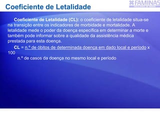 Coeficiente de Letalidade
Coeficiente de Letalidade (CL): o coeficiente de letalidade situa-se
na transição entre os indicadores de morbidade e mortalidade. A
letalidade mede o poder da doença específica em determinar a morte e
também pode informar sobre a qualidade da assistência médica
prestada para esta doença.
CL = n.º de óbitos de determinada doença em dado local e período x
100
n.º de casos da doença no mesmo local e período
 