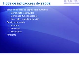 Tipos de indicadores de saúde
• Estado de saúde de populações humanas
• Mortalidade (sobrevida)
• Morbidade (funcionalidade)
• Bem estar, qualidade de vida
• Serviços de saúde
• Insumos
• Processo
• Resultados
• Ambiente
 