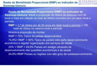 Razão de Mortalidade Proporcional (RMP) ou Indicador de
Swaroop-Uemura
Razão de Mortalidade Proporcional (RMP) ou Indicador de
Swaroop-Uemura: Mede a proporção de óbitos de pessoas com 50
anos e mais em relação ao total de óbitos ocorridos em um dado local e
período.
RMP = n.º de óbitos em de 50 anos em dado local e período x 100
total de óbitos no mesmo local e período
Mostra a proporção de mortes:
RMP > 75% Típico de países desenvolvidos
74,9%< RMP > 50% Típico de países com certo desenvolvimento
econômico e regular organização dos serviços de saúde
25% < RMP > 49,9% Países em estágio atrasado de
desenvolvimento das questões econômicas e de saúde
24,9%<RMP Países ou regiões com alto grau de subdesenvolvimento
 