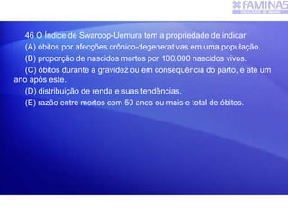 46 O Índice de Swaroop-Uemura tem a propriedade de indicar
(A) óbitos por afecções crônico-degenerativas em uma população.
(B) proporção de nascidos mortos por 100.000 nascidos vivos.
(C) óbitos durante a gravidez ou em consequência do parto, e até um
ano após este.
(D) distribuição de renda e suas tendências.
(E) razão entre mortos com 50 anos ou mais e total de óbitos.
 