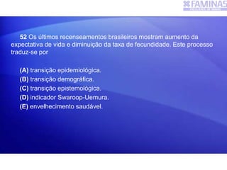 52 Os últimos recenseamentos brasileiros mostram aumento da
expectativa de vida e diminuição da taxa de fecundidade. Este processo
traduz-se por
(A) transição epidemiológica.
(B) transição demográfica.
(C) transição epistemológica.
(D) indicador Swaroop-Uemura.
(E) envelhecimento saudável.
 