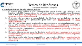 Testes de hipóteses
6 princípios básicos da ASA sobre o p-value:
1. O p-value pode indicar o quão incompatíveis são os dados, com relação a uma
hipótese nula(H0) (quanto menor for o p-value, maior é a incompatibilidade dos dados
com a H0) (H0: a transparência das empresas do novo mercado é igual a das
empresas no mercado tradicional)
2. O p-value não mensura a probabilidade da hipótese ser verdadeira, ou de os
resultados terem sidos produzidos pela sorte (nós REJEITAMOS ou NÃO
REJEITAMOS a H0)
3. Não tire conclusões apenas analisando se o p-value passou ou não pelo famoso bright-
line de 5% (analise outros fatores no contexto, como a metodologia escolhida, a
qualidade das proxies, outras evidências sobre o fenômeno estudado etc.)
4. Dê full disclosure à sua inferência (não reporte de forma seletiva/”p-hacking” e divulgue
todas as escolhas feitas)
5. O p-value não mensura o tamanho do efeito (pode-se ter um p pequeno se o tamanho
da amostra ou a precisão da proxy for alta, ou o contrário com uma amostra pequena e
proxy imprecisa)
6. Sozinho, o p-value não é uma boa evidência com relação a H0 (sem contextualização,
ele é limitado e a análise dos dados não deve se limitar a ele – façam uma boa
descritiva!)
www.ccsa.ufpb.br/ppgcc ppgcc@ccsa.ufpb.br 13
Baseado em Wasserstein e Lazar (2016)
 