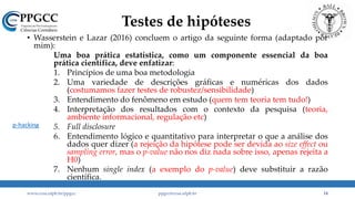 Testes de hipóteses
• Wasserstein e Lazar (2016) concluem o artigo da seguinte forma (adaptado por
mim):
Uma boa prática estatística, como um componente essencial da boa
prática científica, deve enfatizar:
1. Princípios de uma boa metodologia
2. Uma variedade de descrições gráficas e numéricas dos dados
(costumamos fazer testes de robustez/sensibilidade)
3. Entendimento do fenômeno em estudo (quem tem teoria tem tudo!)
4. Interpretação dos resultados com o contexto da pesquisa (teoria,
ambiente informacional, regulação etc)
5. Full disclosure
6. Entendimento lógico e quantitativo para interpretar o que a análise dos
dados quer dizer (a rejeição da hipótese pode ser devida ao size effect ou
sampling error, mas o p-value não nos diz nada sobre isso, apenas rejeita a
H0)
7. Nenhum single index (a exemplo do p-value) deve substituir a razão
científica.
www.ccsa.ufpb.br/ppgcc ppgcc@ccsa.ufpb.br 14
p-hacking
 