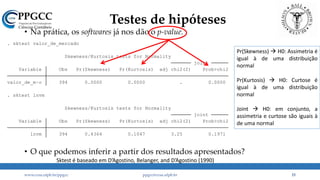 • Na prática, os softwares já nos dão o p-value.
• O que podemos inferir a partir dos resultados apresentados?
lnvm 394 0.4364 0.1047 3.25 0.1971
Variable Obs Pr(Skewness) Pr(Kurtosis) adj chi2(2) Prob>chi2
joint
Skewness/Kurtosis tests for Normality
. sktest lnvm
valor_de_m~o 394 0.0000 0.0000 . 0.0000
Variable Obs Pr(Skewness) Pr(Kurtosis) adj chi2(2) Prob>chi2
joint
Skewness/Kurtosis tests for Normality
. sktest valor_de_mercado
Testes de hipóteses
www.ccsa.ufpb.br/ppgcc ppgcc@ccsa.ufpb.br 15
Pr(Skewness)  H0: Assimetria é
igual à de uma distribuição
normal
Pr(Kurtosis)  H0: Curtose é
igual à de uma distribuição
normal
Joint  H0: em conjunto, a
assimetria e curtose são iguais à
de uma normal
Sktest é baseado em D’Agostino, Belanger, and D’Agostino (1990)
 
