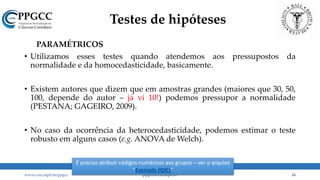 Testes de hipóteses
PARAMÉTRICOS
• Utilizamos esses testes quando atendemos aos pressupostos da
normalidade e da homocedasticidade, basicamente.
• Existem autores que dizem que em amostras grandes (maiores que 30, 50,
100, depende do autor – já vi 10!) podemos pressupor a normalidade
(PESTANA; GAGEIRO, 2009).
• No caso da ocorrência da heterocedasticidade, podemos estimar o teste
robusto em alguns casos (e.g. ANOVA de Welch).
www.ccsa.ufpb.br/ppgcc ppgcc@ccsa.ufpb.br 16
É preciso atribuir códigos numéricos aos grupos – ver o arquivo
“Exemplo (QIC)”
 