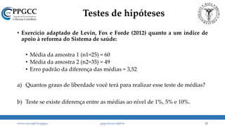 Testes de hipóteses
• Exercício adaptado de Levin, Fox e Forde (2012) quanto a um índice de
apoio à reforma do Sistema de saúde:
• Média da amostra 1 (n1=25) = 60
• Média da amostra 2 (n2=35) = 49
• Erro padrão da diferença das médias = 3,52
a) Quantos graus de liberdade você terá para realizar esse teste de médias?
b) Teste se existe diferença entre as médias ao nível de 1%, 5% e 10%.
www.ccsa.ufpb.br/ppgcc ppgcc@ccsa.ufpb.br 22
 