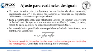 Ajuste para variâncias desiguais
• No teste anterior nós combinamos as variâncias de duas amostras,
presumindo que 𝜎1
2
= 𝜎2
2
, como não sabemos a variância da população,
utilizamos a das amostras para aproximar.
• Teste de homogeneidade das variâncias: Levene (há também uma “regra
de bolso” que diz que se uma amostra tem variância 2 vezes, ou mais,
maior do que a da outra, há evidências de heterogeneidade).
• Em caso de heterogeneidade, o erro padrão é calculado dessa forma, sem
combinar as variâncias:
• Refaça o exercício das notas das turmas considerando que as variâncias
são heterogêneas. Considere os mesmos gl neste exercício.
www.ccsa.ufpb.br/ppgcc ppgcc@ccsa.ufpb.br 23
𝑠 𝑋1− 𝑋2
=
𝑠1
2
𝑁1 − 1
+
𝑠2
2
𝑁2 − 1
 