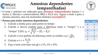 Amostras dependentes
(emparelhadas)
• O teste t anterior era utilizado para amostras independentes (turma 1 x
turma 2, liberais x conservadores, BRA x EUA etc). Agora o teste é para a
mesma amostra, mas em momentos distintos (exemplos?).
• Passos para testar amostras dependentes:
1. Calcule a média para cada ponto no tempo
2. Calcule o desvio padrão para a diferença entre o “tempo” 1 e o
“tempo” 2 (D): 𝑠 𝐷 =
𝐷2
𝑁
− 𝑋1 − 𝑋2 ²
3. Calcule o erro padrão da diferença entre as médias: 𝑠 𝐷=
𝑠 𝐷
𝑁−1
4. Calcule o t: 𝑡 =
𝑋1− 𝑋2
𝑠 𝐷
5. Faça o teste com base nos gl e a 1%, 5% e 10%.
www.ccsa.ufpb.br/ppgcc ppgcc@ccsa.ufpb.br 26
Antes Depois
2 1
1 2
3 1
3 1
1 2
4 1
 