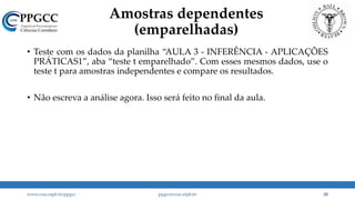 Amostras dependentes
(emparelhadas)
• Teste com os dados da planilha “AULA 3 - INFERÊNCIA - APLICAÇÕES
PRÁTICAS1”, aba “teste t emparelhado”. Com esses mesmos dados, use o
teste t para amostras independentes e compare os resultados.
• Não escreva a análise agora. Isso será feito no final da aula.
www.ccsa.ufpb.br/ppgcc ppgcc@ccsa.ufpb.br 28
 