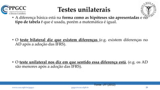 Testes unilaterais
• A diferença básica está na forma como as hipóteses são apresentadas e no
tipo de tabela t que é usada, porém a matemática é igual.
• O teste bilateral diz que existem diferenças (e.g. existem diferenças no
AD após a adoção das IFRS).
• O teste unilateral nos diz em que sentido essa diferença está, (e.g. os AD
são menores após a adoção das IFRS).
www.ccsa.ufpb.br/ppgcc ppgcc@ccsa.ufpb.br 29
Fonte: LFF (2012)
 