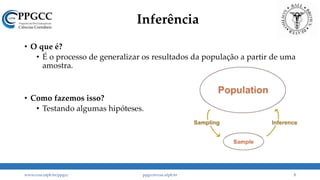 Inferência
• O que é?
• É o processo de generalizar os resultados da população a partir de uma
amostra.
• Como fazemos isso?
• Testando algumas hipóteses.
www.ccsa.ufpb.br/ppgcc ppgcc@ccsa.ufpb.br 3
 