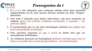 Pressupostos do t
1. O z e o t são utilizados para comparar médias entre duas amostras
independentes ou de uma mesma amostra medida em dois “tempos”
diferentes.
2. Esse teste é indicado para dados intervalares, não para nominais ou
ordinais (para este existem evidências mostrando o contrário – ver
próximo slide).
3. É recomendado que se use uma amostragem aleatória (na prática isso
não é um problema recorrente).
4. Para amostras pequenas (o que é isso?) os dados têm que ser
normalmente distribuídos.
5. As variâncias precisam ser homogêneas (existem correções para isso no
teste t ou usando uma versão não paramétrica – há controvérsias).
www.ccsa.ufpb.br/ppgcc ppgcc@ccsa.ufpb.br 36
 