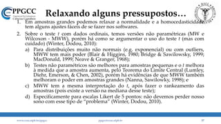 Relaxando alguns pressupostos…
1. Em amostras grandes podemos relaxar a normalidade e a homocedasticidade
tem alguns ajustes fáceis de se fazer nos softwares.
2. Sobre o teste t com dados ordinais, temos versões não paramétricas (MW e
Wilcoxon - MWW), porém há como se argumentar o uso do teste t (mas com
cuidado) (Winter, Dodou, 2010):
a) Para distribuições muito não normais (e.g. exponencial) ou com outliers,
MWW tem mais poder (Blair & Higgins, 1980; Bridge & Sawilowsky, 1999;
MacDonald, 1999; Neave & Granger, 1968);
b) Testes não paramétricos são melhores para amostras pequenas e o t melhora
à medida que a amostra aumenta, pelo Teorema do Limite Central (Lumley,
Diehr, Emerson, & Chen, 2002), porém há evidências de que MWW também
melhoram o poder em amostras grandes (Nanna, Sawilowky, 1998); e
c) MWW tem a mesma interpretação do t, após fazer o rankeamento das
amostras (pois existe a versão na mediana desse teste);
d) Especificamente para escalas Likert de 5 pontos: não devemos perder nosso
sono com esse tipo de “problema” (Winter, Dodou, 2010).
www.ccsa.ufpb.br/ppgcc ppgcc@ccsa.ufpb.br 37
 