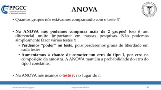 ANOVA
• Quantos grupos nós estávamos comparando com o teste t?
• Na ANOVA nós podemos comparar mais de 2 grupos! Isso é um
diferencial muito importante em nossas pesquisas. Não podemos
simplesmente fazer vários testes t:
• Perdemos “poder” no teste, pois perderemos graus de liberdade em
cada teste;
• Aumentamos a chance de cometer um erro do tipo I, por erro na
composição da amostra. A ANOVA mantém a probabilidade do erro do
tipo I constante.
• Na ANOVA nós usamos o teste F, no lugar do t.
www.ccsa.ufpb.br/ppgcc ppgcc@ccsa.ufpb.br 38
 