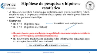Hipótese de pesquisa x hipótese
estatística
• A hipótese estatística é aquela que utilizamos nos testes estatísticos (SIC!),
enquanto que a de pesquisa é formulada a partir da teoria que utilizamos
como base para o nosso artigo.
• Exemplos:
• H0: p = 0 (hipótese nula)
• H1: p ≠ 0 (hipótese alternativa)
• H0: não houve uma melhoria na qualidade das informações contábeis
após a convergência contábil internacional
• H1: houve uma melhoria na qualidade das informações contábeis após
a convergência contábil internacional
www.ccsa.ufpb.br/ppgcc ppgcc@ccsa.ufpb.br 4
Nós REJEITAMOS ou NÃO REJEITAMOS as hipóteses
Uma pode ser usada para testar a outra
 