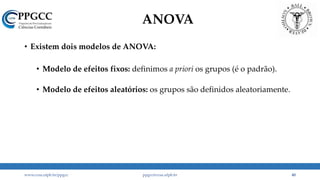 ANOVA
• Existem dois modelos de ANOVA:
• Modelo de efeitos fixos: definimos a priori os grupos (é o padrão).
• Modelo de efeitos aleatórios: os grupos são definidos aleatoriamente.
www.ccsa.ufpb.br/ppgcc ppgcc@ccsa.ufpb.br 40
 