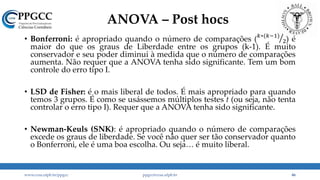 ANOVA – Post hocs
• Bonferroni: é apropriado quando o número de comparações ( 𝑘∗(𝑘−1)
2) é
maior do que os graus de Liberdade entre os grupos (k-1). É muito
conservador e seu poder diminui à medida que o número de comparações
aumenta. Não requer que a ANOVA tenha sido significante. Tem um bom
controle do erro tipo I.
• LSD de Fisher: é o mais liberal de todos. É mais apropriado para quando
temos 3 grupos. É como se usássemos múltiplos testes t (ou seja, não tenta
controlar o erro tipo I). Requer que a ANOVA tenha sido significante.
• Newman-Keuls (SNK): é apropriado quando o número de comparações
excede os graus de liberdade. Se você não quer ser tão conservador quanto
o Bonferroni, ele é uma boa escolha. Ou seja… é muito liberal.
www.ccsa.ufpb.br/ppgcc ppgcc@ccsa.ufpb.br 46
 