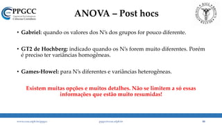 ANOVA – Post hocs
• Gabriel: quando os valores dos N’s dos grupos for pouco diferente.
• GT2 de Hochberg: indicado quando os N’s forem muito diferentes. Porém
é preciso ter variâncias homogêneas.
• Games-Howel: para N’s diferentes e variâncias heterogêneas.
Existem muitas opções e muitos detalhes. Não se limitem a só essas
informações que estão muito resumidas!
www.ccsa.ufpb.br/ppgcc ppgcc@ccsa.ufpb.br 48
 