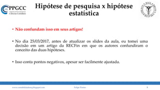 Hipótese de pesquisa x hipótese
estatística
• Não confundam isso em seus artigos!
• No dia 25/03/2017, antes de atualizar os slides da aula, eu tomei uma
decisão em um artigo da RECFin em que os autores confundiram o
conceito das duas hipóteses.
• Isso conta pontos negativos, apesar ser facilmente ajustada.
www.contabilidademq.blogspot.com Felipe Pontes 5
 