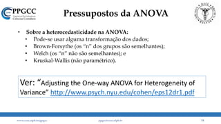Pressupostos da ANOVA
• Sobre a heterocedasticidade na ANOVA:
• Pode-se usar alguma transformação dos dados;
• Brown-Forsythe (os “n” dos grupos são semelhantes);
• Welch (os “n” não são semelhantes); e
• Kruskal-Wallis (não paramétrico).
www.ccsa.ufpb.br/ppgcc ppgcc@ccsa.ufpb.br 51
Ver: “Adjusting the One-way ANOVA for Heterogeneity of
Variance” http://www.psych.nyu.edu/cohen/eps12dr1.pdf
 