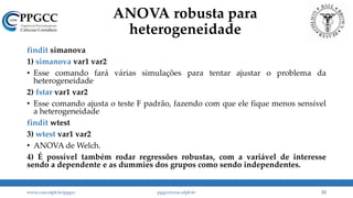 ANOVA robusta para
heterogeneidade
findit simanova
1) simanova var1 var2
• Esse comando fará várias simulações para tentar ajustar o problema da
heterogeneidade
2) fstar var1 var2
• Esse comando ajusta o teste F padrão, fazendo com que ele fique menos sensível
a heterogeneidade
findit wtest
3) wtest var1 var2
• ANOVA de Welch.
4) É possível também rodar regressões robustas, com a variável de interesse
sendo a dependente e as dummies dos grupos como sendo independentes.
www.ccsa.ufpb.br/ppgcc ppgcc@ccsa.ufpb.br 52
 