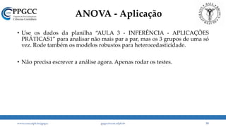 ANOVA - Aplicação
• Use os dados da planilha “AULA 3 - INFERÊNCIA - APLICAÇÕES
PRÁTICAS1” para analisar não mais par a par, mas os 3 grupos de uma só
vez. Rode também os modelos robustos para heterocedasticidade.
• Não precisa escrever a análise agora. Apenas rodar os testes.
www.ccsa.ufpb.br/ppgcc ppgcc@ccsa.ufpb.br 55
 