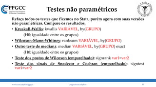 Testes não paramétricos
Refaça todos os testes que fizemos no Stata, porém agora com suas versões
não paramétricas. Compare os resultados.
• Kruskall-Wallis: kwallis VARIÁVEL, by(GRUPO)
(H0: igualdade entre os grupos)
• Wilcoxon-Mann-Whitney: ranksum VARIÁVEL, by(GRUPO)
• Outro teste de mediana: median VARIÁVEL, by(GRUPO) exact
(H0: igualdade entre os grupos)
• Teste dos postos de Wilcoxon (emparelhado): signrank var1=var2
• Teste dos sinais de Snedecor e Cochran (emparelhado): signtest
var1=var2
www.ccsa.ufpb.br/ppgcc ppgcc@ccsa.ufpb.br 57
 