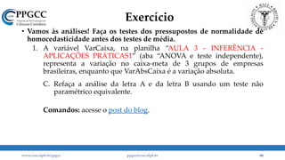 Exercício
• Vamos às análises! Faça os testes dos pressupostos de normalidade de
homocedasticidade antes dos testes de média.
1. A variável VarCaixa, na planilha “AULA 3 - INFERÊNCIA -
APLICAÇÕES PRÁTICAS1” (aba “ANOVA e teste independente),
representa a variação no caixa-meta de 3 grupos de empresas
brasileiras, enquanto que VarAbsCaixa é a variação absoluta.
A. Analise, com base em um teste t para amostras independentes, se há diferença na média das duas variáveis do grupo 1 e do grupo 3.
B. Analise, com base em uma ANOVA, se há diferença entre os 3 grupos. Verifique com os post-hocs quais grupos são diferentes, se houver diferença.
C. Refaça a análise da letra A e da letra B usando um teste não
paramétrico equivalente.
Comandos: acesse o post do blog.
www.ccsa.ufpb.br/ppgcc ppgcc@ccsa.ufpb.br 60
 