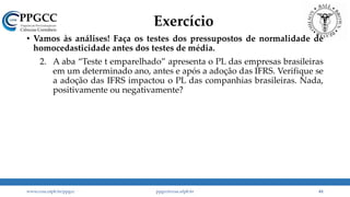 Exercício
• Vamos às análises! Faça os testes dos pressupostos de normalidade de
homocedasticidade antes dos testes de média.
1. A
2. A aba “Teste t emparelhado” apresenta o PL das empresas brasileiras
em um determinado ano, antes e após a adoção das IFRS. Verifique se
a adoção das IFRS impactou o PL das companhias brasileiras. Nada,
positivamente ou negativamente?
3. Refaça o exercício 2 usando um teste t para amostras não emparelhadas (independentes) e verifique se houve mudança na sua decisão.
www.ccsa.ufpb.br/ppgcc ppgcc@ccsa.ufpb.br 61
 