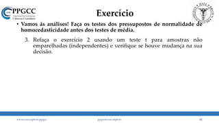 Exercício
• Vamos às análises! Faça os testes dos pressupostos de normalidade de
homocedasticidade antes dos testes de média.
1. A
2. A planilha “Teste t emparelhado” apresenta o PL das empresas brasileiras em um determinado ano, antes e após a adoção das IFRS. Verifique se a adoção das IFRS impactou o PL das companhias brasileiras. Nada, positivamente ou negativamente?
3. Refaça o exercício 2 usando um teste t para amostras não
emparelhadas (independentes) e verifique se houve mudança na sua
decisão.
www.ccsa.ufpb.br/ppgcc ppgcc@ccsa.ufpb.br 62
 