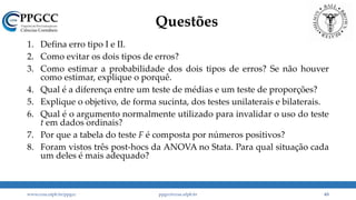 Questões
1. Defina erro tipo I e II.
2. Como evitar os dois tipos de erros?
3. Como estimar a probabilidade dos dois tipos de erros? Se não houver
como estimar, explique o porquê.
4. Qual é a diferença entre um teste de médias e um teste de proporções?
5. Explique o objetivo, de forma sucinta, dos testes unilaterais e bilaterais.
6. Qual é o argumento normalmente utilizado para invalidar o uso do teste
t em dados ordinais?
7. Por que a tabela do teste F é composta por números positivos?
8. Foram vistos três post-hocs da ANOVA no Stata. Para qual situação cada
um deles é mais adequado?
www.ccsa.ufpb.br/ppgcc ppgcc@ccsa.ufpb.br 63
 