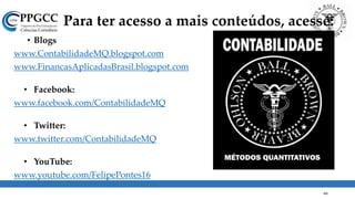 Para ter acesso a mais conteúdos, acesse:
• Blogs
www.ContabilidadeMQ.blogspot.com
www.FinancasAplicadasBrasil.blogspot.com
• Facebook:
www.facebook.com/ContabilidadeMQ
• Twitter:
www.twitter.com/ContabilidadeMQ
• YouTube:
www.youtube.com/FelipePontes16
66
 