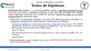 Testes de hipóteses
Definição do p-value: (…) is the probability under a specified statistical model
(hipótese nula) that a statistical summary of the data (for example, the sample
mean difference between two compared groups) would be equal to or more
extreme than its observed value.
• Além do p, é importante verificar o size effect (R², diferença entre as médias e as
categorias, tamanho dos coeficientes) e o intervalo de confiança.
Statistical significance is the least interesting thing about the results. You should
describe the results in terms of measures of magnitude –not just, does a treatment
affect people, but how much does it affect them.
-Gene V. Glass1
The primary product of a research inquiry is one or more measures of effect size, not
P values.
-Jacob Cohen2
• Adicionalmente, veja o critério M.A.G.I.C. (MUITO IMPORTANTE AVALIAR
ISSO NOS ARTIGOS!)
www.ccsa.ufpb.br/ppgcc ppgcc@ccsa.ufpb.br 9
Baseado em Wasserstein e Lazar (2016)
 